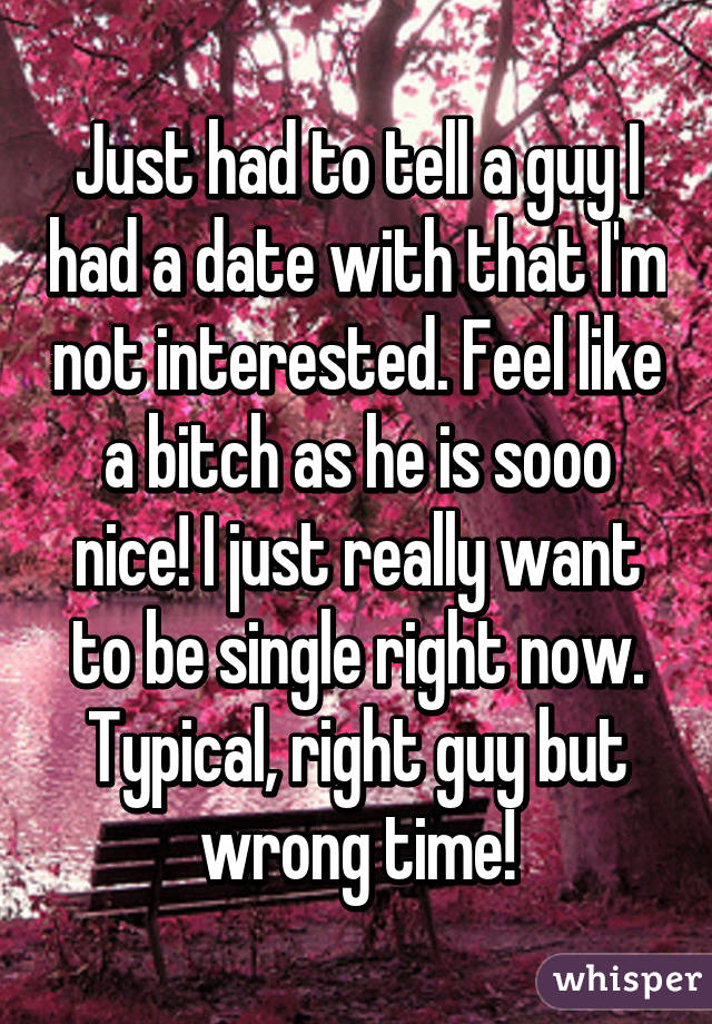 Just had to tell a guy I had a date with that I'm not interested. Feel like a bitch as he is sooo nice! I just really want to be single right now. Typical, right guy but wrong time!