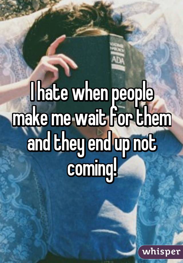 I hate when people make me wait for them and they end up not coming!