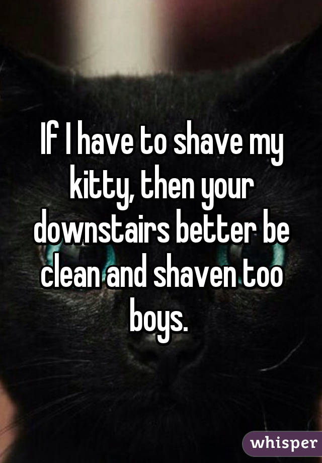 If I have to shave my kitty, then your downstairs better be clean and shaven too boys. 