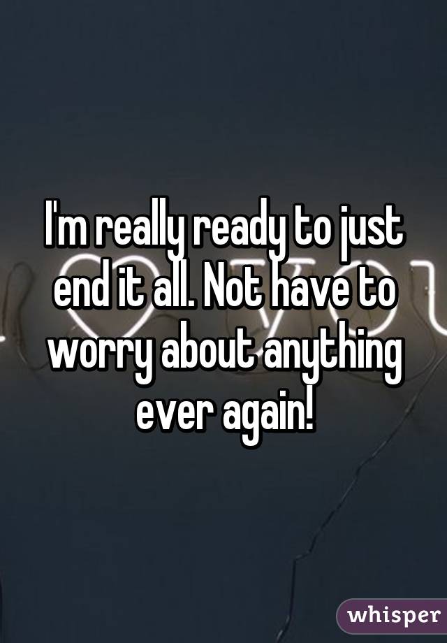 I'm really ready to just end it all. Not have to worry about anything ever again!