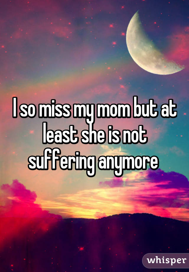 I so miss my mom but at least she is not suffering anymore 