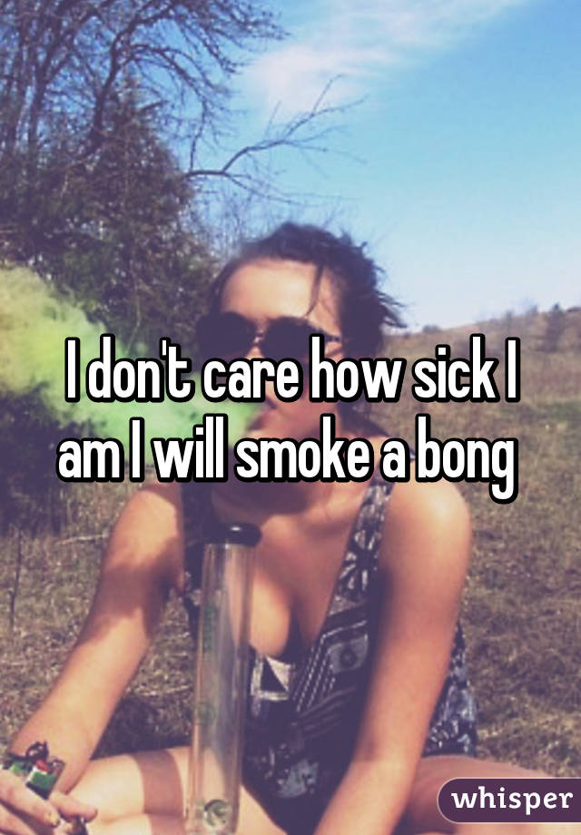 I don't care how sick I am I will smoke a bong 