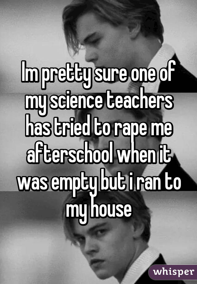 Im pretty sure one of my science teachers has tried to rape me afterschool when it was empty but i ran to my house