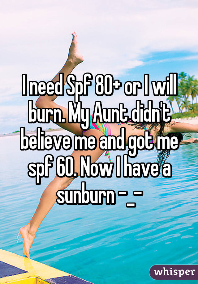 I need Spf 80+ or I will burn. My Aunt didn't believe me and got me spf 60. Now I have a sunburn -_-