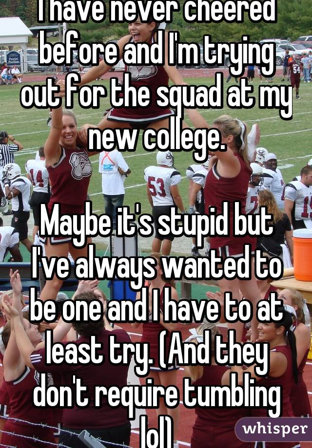 I have never cheered before and I'm trying out for the squad at my new college.

Maybe it's stupid but I've always wanted to be one and I have to at least try. (And they don't require tumbling lol)