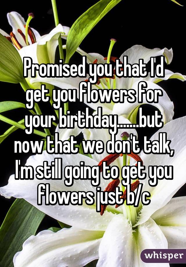 Promised you that I'd get you flowers for your birthday.......but now that we don't talk, I'm still going to get you flowers just b/c