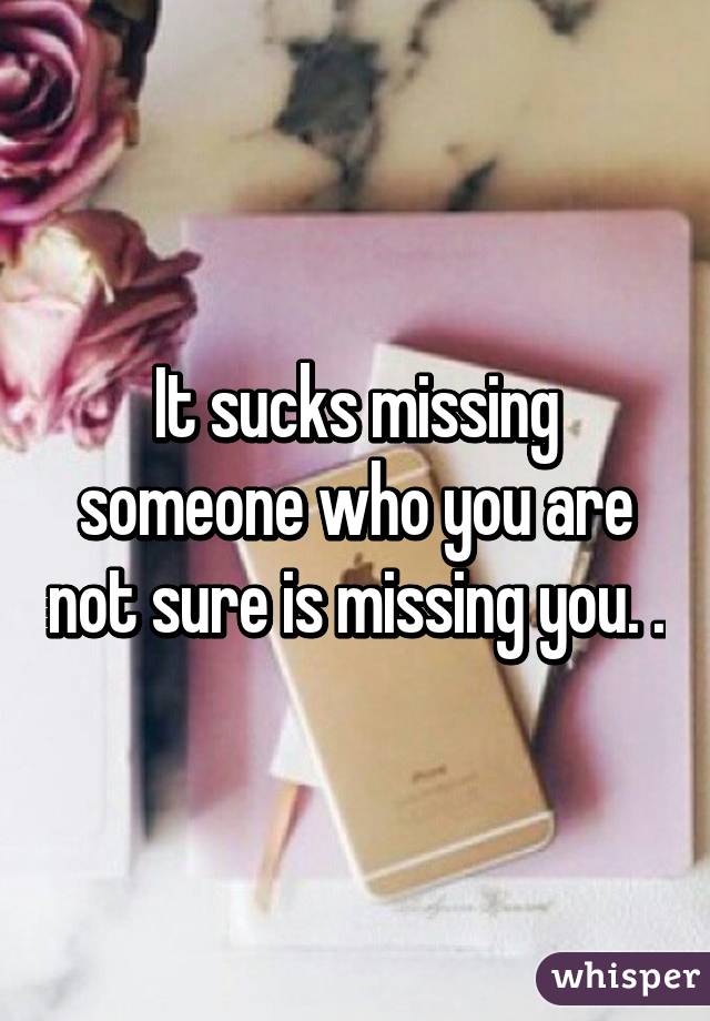 It sucks missing someone who you are not sure is missing you. .