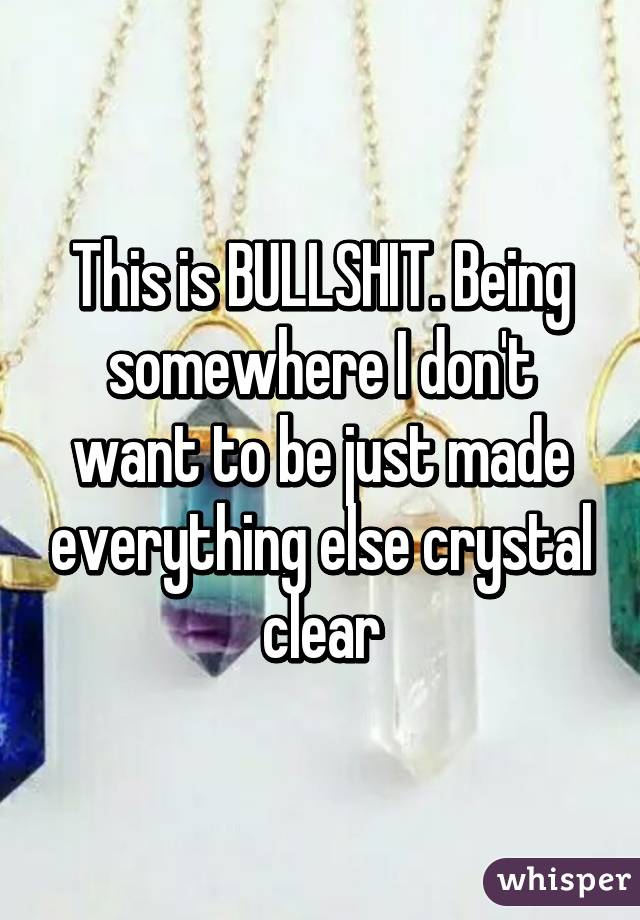 This is BULLSHIT. Being somewhere I don't want to be just made everything else crystal clear