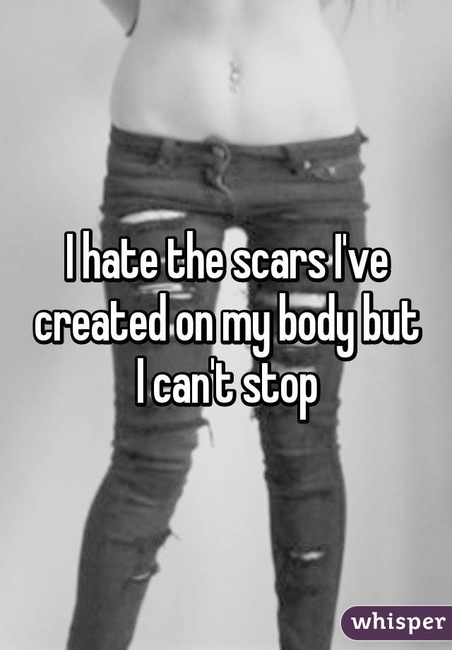 I hate the scars I've created on my body but I can't stop