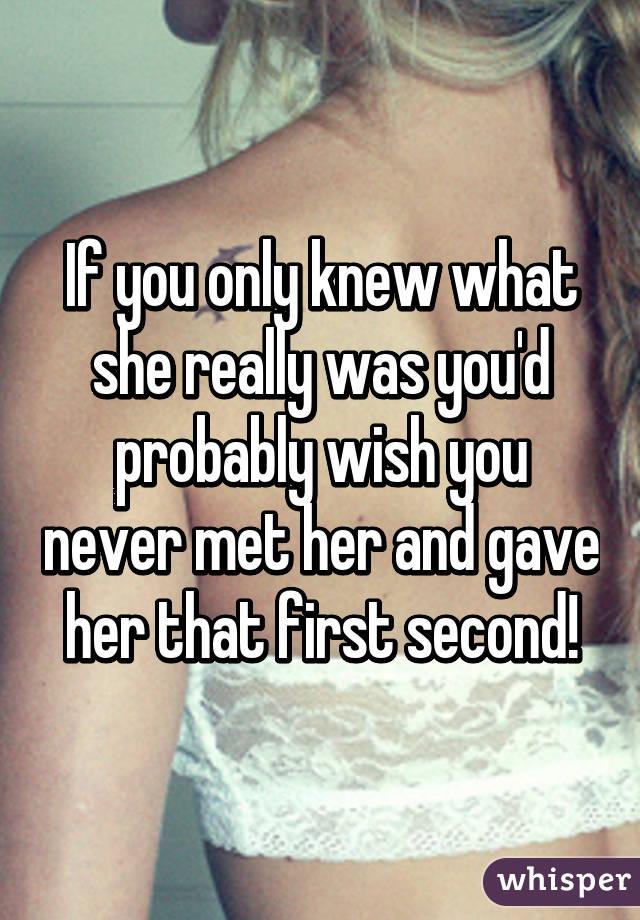 If you only knew what she really was you'd probably wish you never met her and gave her that first second!