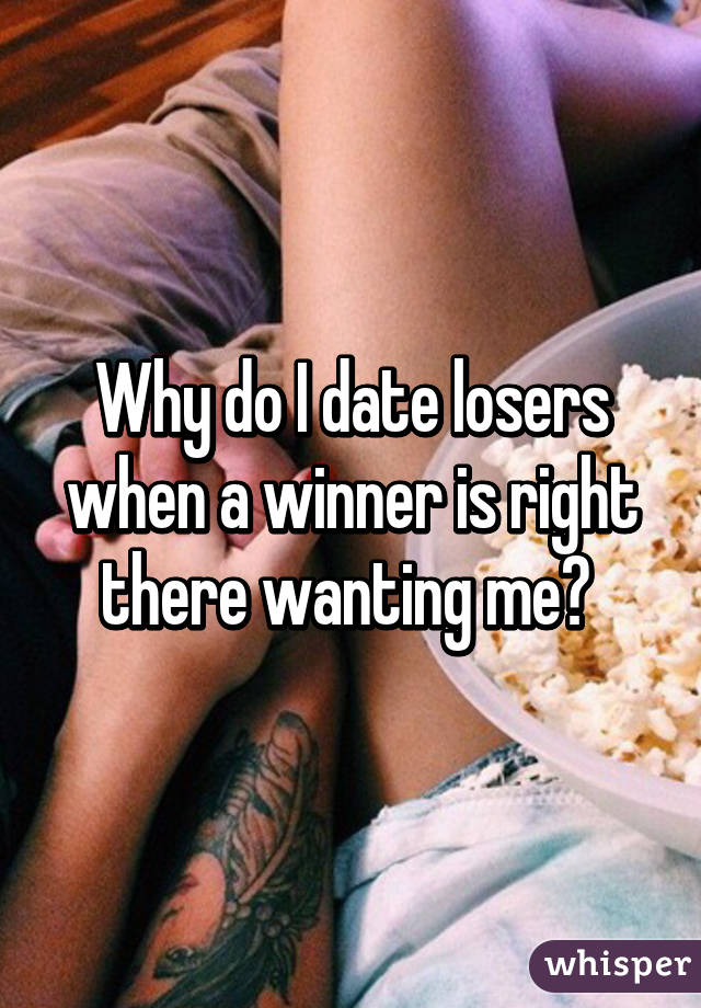 Why do I date losers when a winner is right there wanting me? 