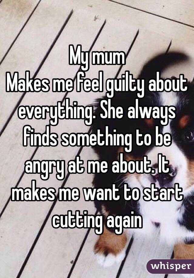 My mum
Makes me feel guilty about everything. She always finds something to be angry at me about. It makes me want to start cutting again