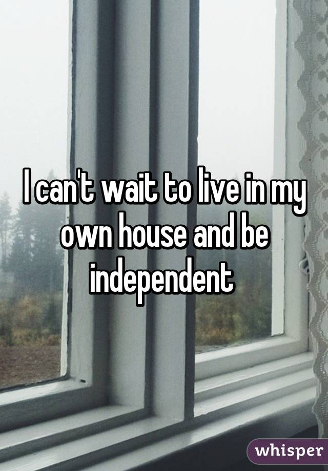 I can't wait to live in my own house and be independent 