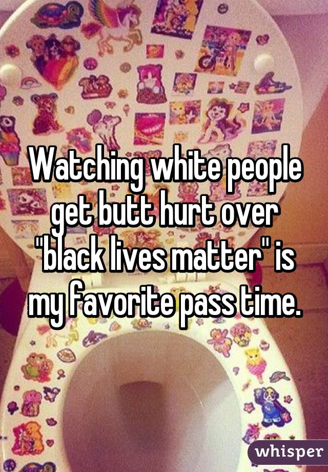 Watching white people get butt hurt over "black lives matter" is my favorite pass time.