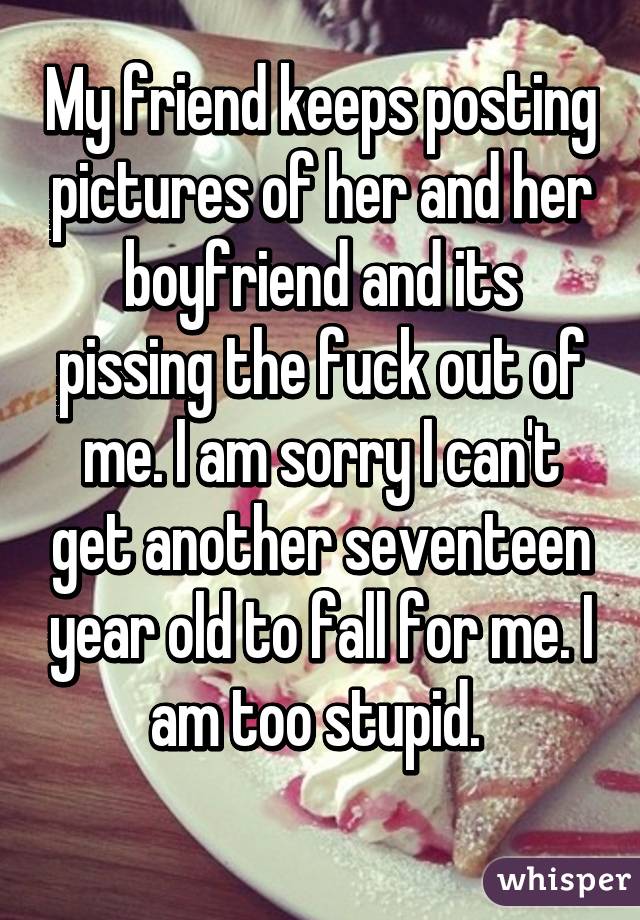 My friend keeps posting pictures of her and her boyfriend and its pissing the fuck out of me. I am sorry I can't get another seventeen year old to fall for me. I am too stupid. 
