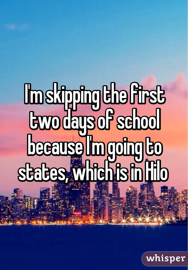 I'm skipping the first two days of school because I'm going to states, which is in Hilo 