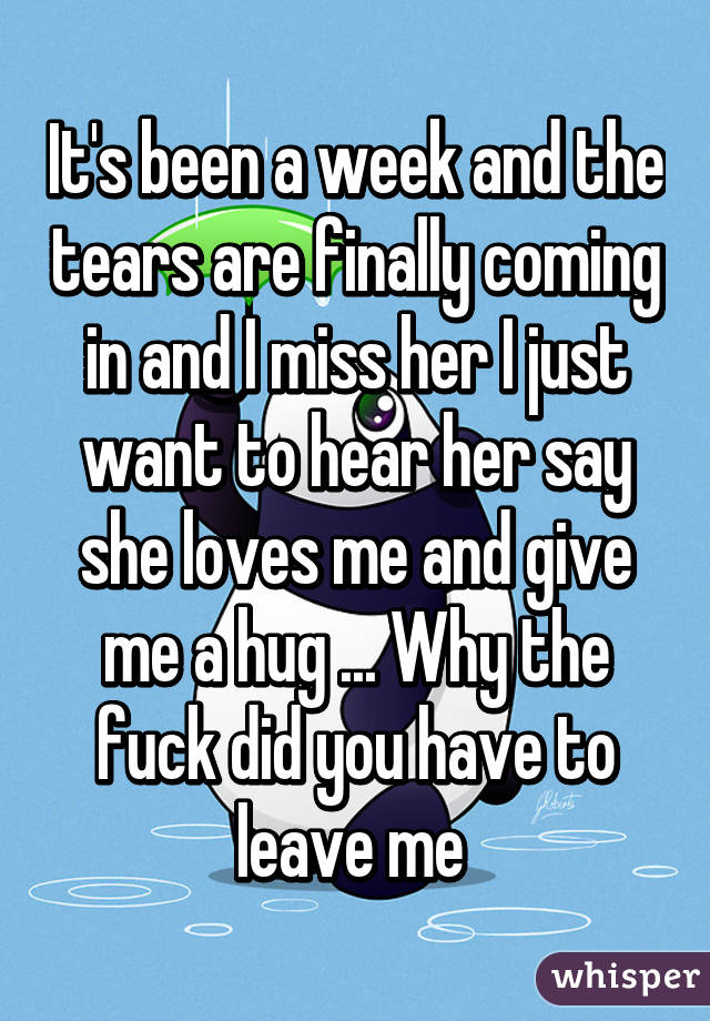 It's been a week and the tears are finally coming in and I miss her I just want to hear her say she loves me and give me a hug ... Why the fuck did you have to leave me 