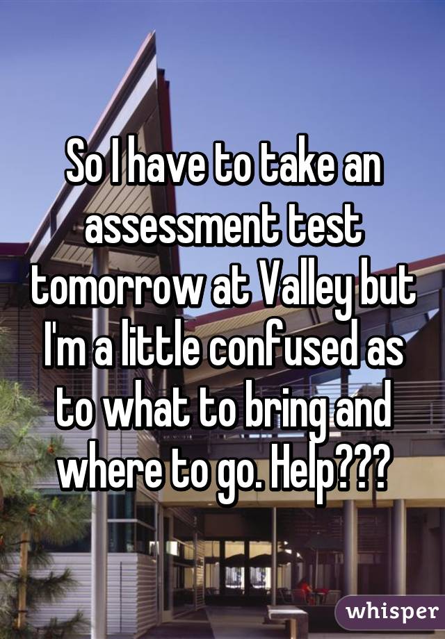 So I have to take an assessment test tomorrow at Valley but I'm a little confused as to what to bring and where to go. Help???