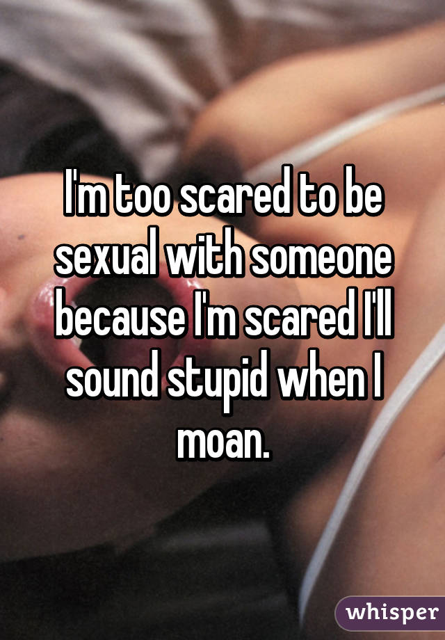 I'm too scared to be sexual with someone because I'm scared I'll sound stupid when I moan.