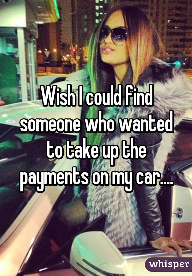 Wish I could find someone who wanted to take up the payments on my car....