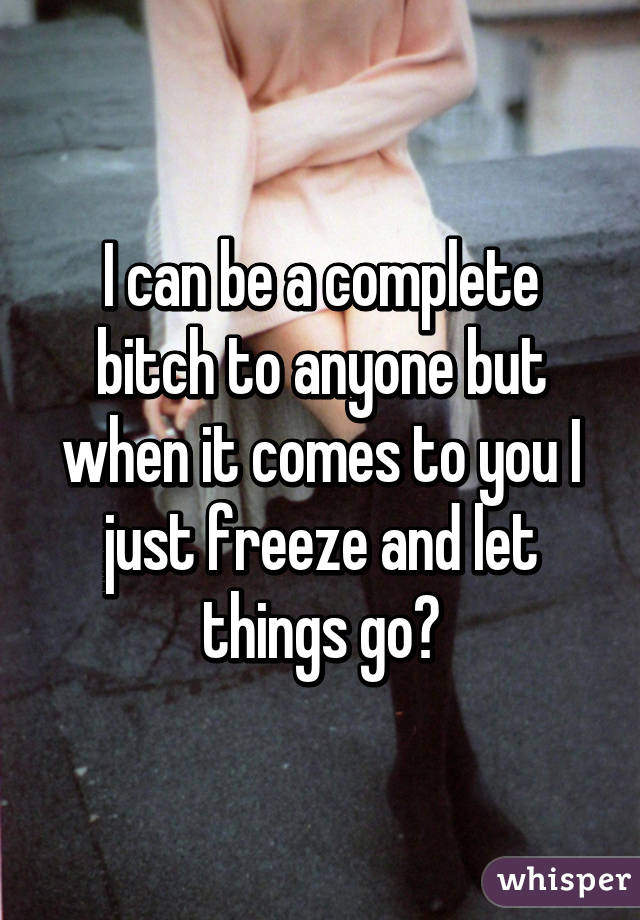 I can be a complete bitch to anyone but when it comes to you I just freeze and let things go😔