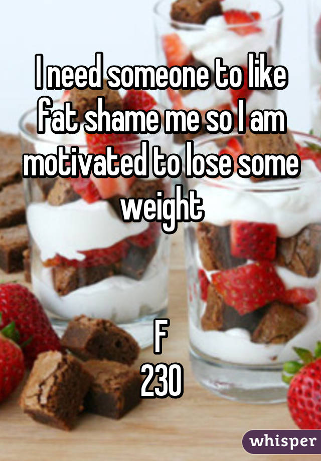 I need someone to like fat shame me so I am motivated to lose some weight


F
230