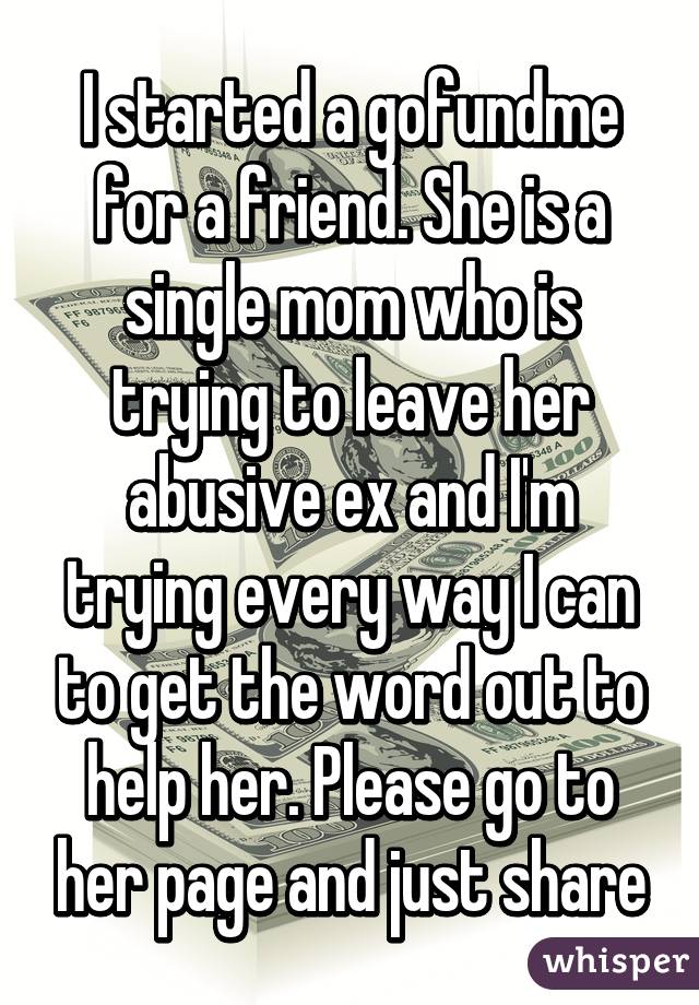 I started a gofundme for a friend. She is a single mom who is trying to leave her abusive ex and I'm trying every way I can to get the word out to help her. Please go to her page and just share