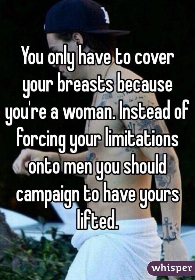 You only have to cover your breasts because you're a woman. Instead of forcing your limitations onto men you should campaign to have yours lifted.