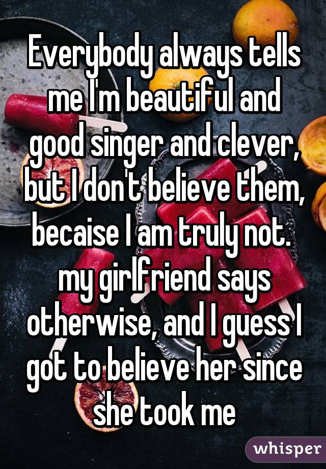 Everybody always tells me I'm beautiful and good singer and clever, but I don't believe them, becaise I am truly not.  my girlfriend says otherwise, and I guess I got to believe her since she took me