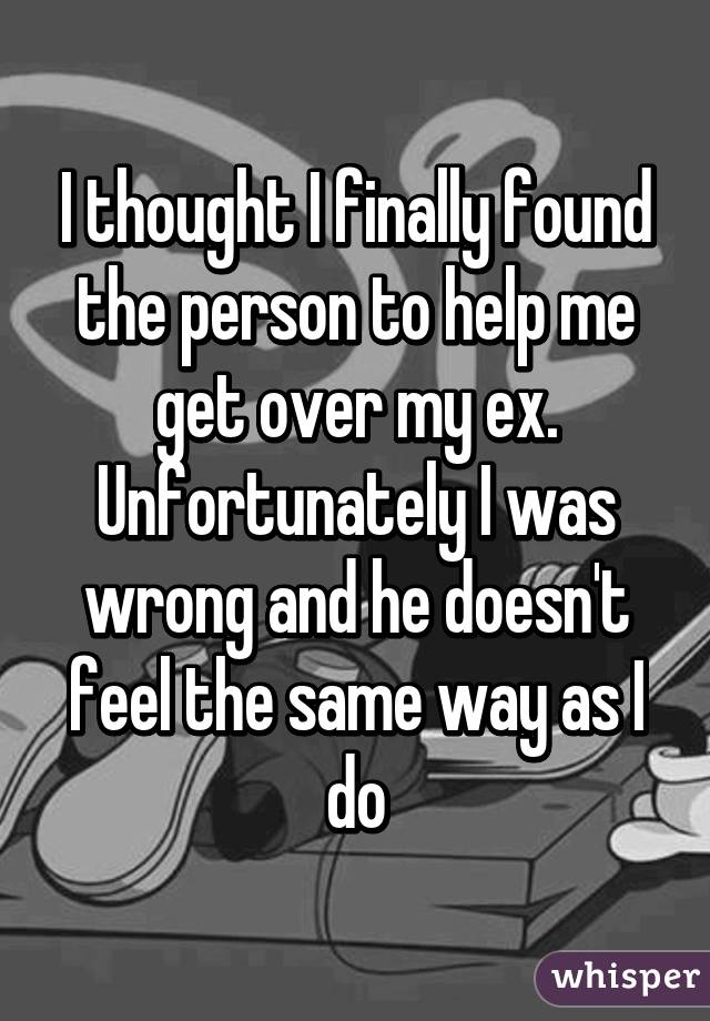 I thought I finally found the person to help me get over my ex. Unfortunately I was wrong and he doesn't feel the same way as I do