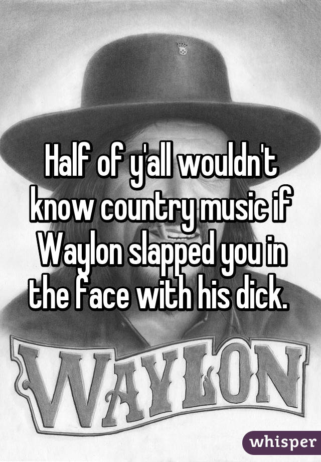 Half of y'all wouldn't know country music if Waylon slapped you in the face with his dick. 