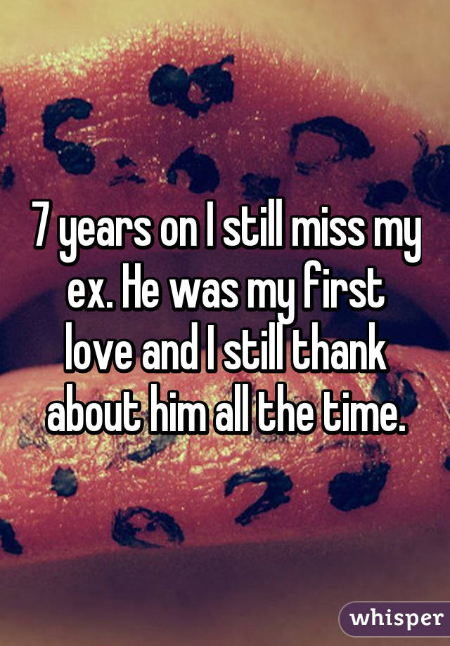 7 years on I still miss my ex. He was my first love and I still thank about him all the time.