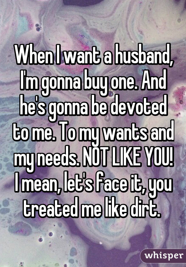 When I want a husband, I'm gonna buy one. And he's gonna be devoted to me. To my wants and my needs. NOT LIKE YOU! I mean, let's face it, you treated me like dirt. 