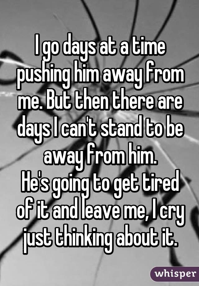 I go days at a time pushing him away from me. But then there are days I can't stand to be away from him.
He's going to get tired of it and leave me, I cry just thinking about it.