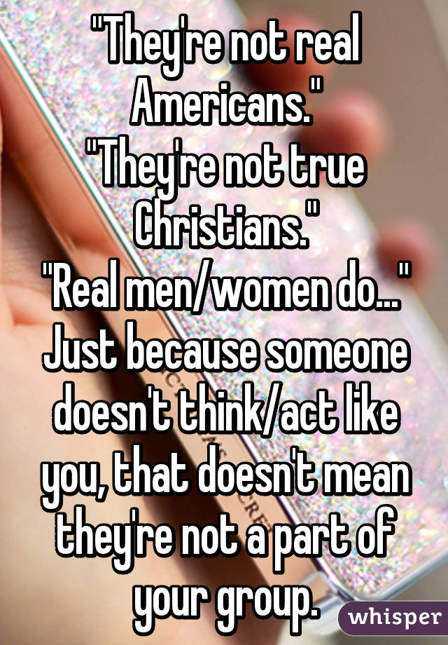 "They're not real Americans."
"They're not true Christians."
"Real men/women do..."
Just because someone doesn't think/act like you, that doesn't mean they're not a part of your group.