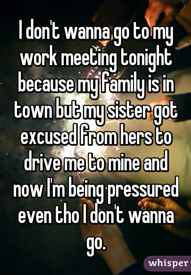 I don't wanna go to my work meeting tonight because my family is in town but my sister got excused from hers to drive me to mine and now I'm being pressured even tho I don't wanna go.