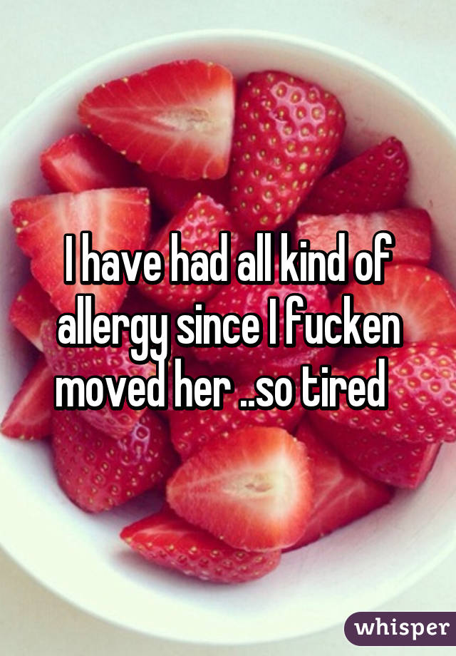 I have had all kind of allergy since I fucken moved her ..so tired  