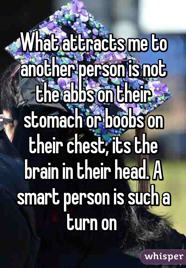 What attracts me to another person is not the abbs on their stomach or boobs on their chest, its the brain in their head. A smart person is such a turn on 