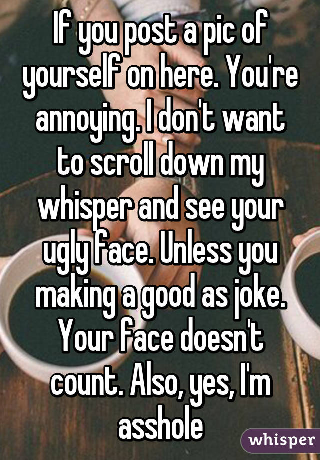 If you post a pic of yourself on here. You're annoying. I don't want to scroll down my whisper and see your ugly face. Unless you making a good as joke. Your face doesn't count. Also, yes, I'm asshole