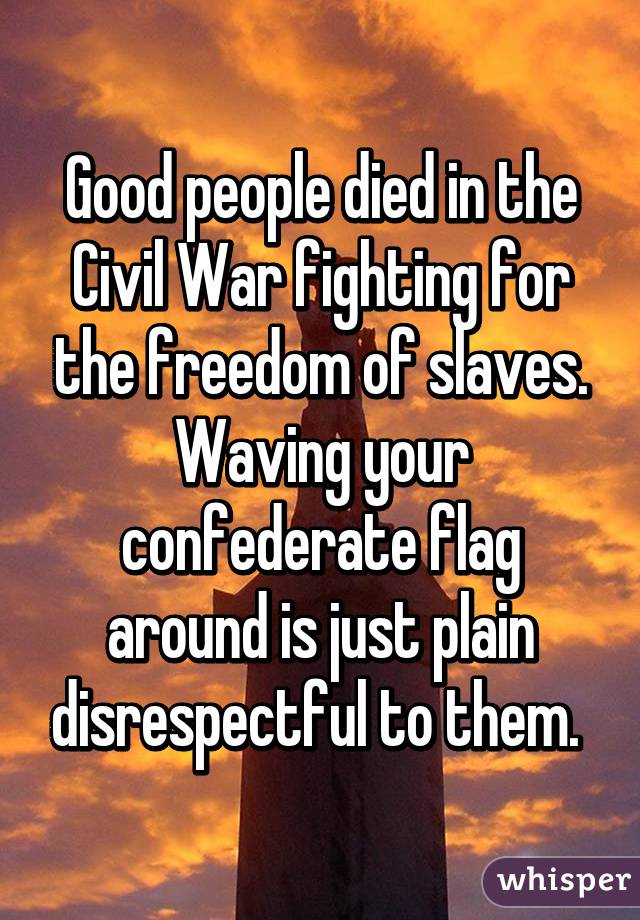 Good people died in the Civil War fighting for the freedom of slaves. Waving your confederate flag around is just plain disrespectful to them. 