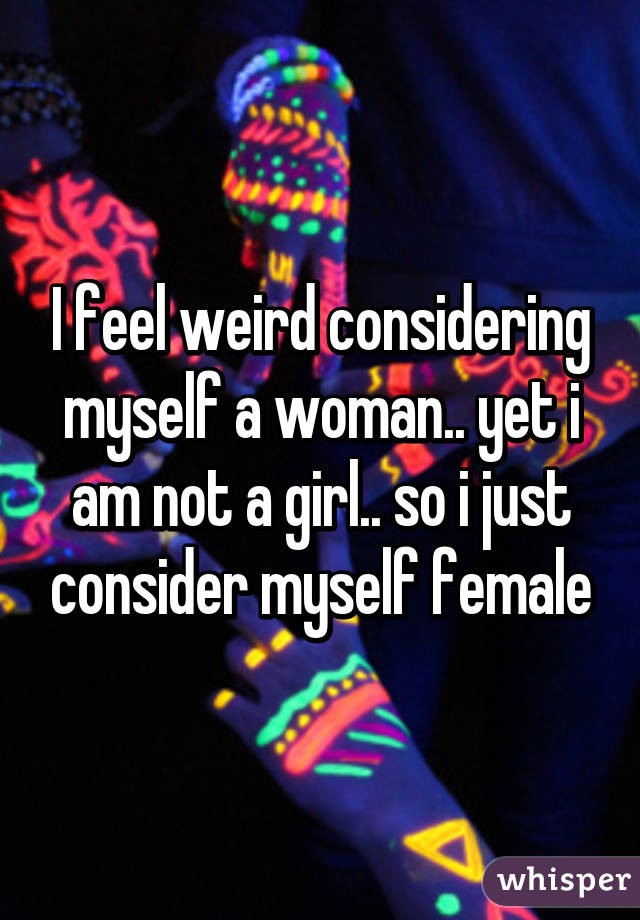 I feel weird considering myself a woman.. yet i am not a girl.. so i just consider myself female