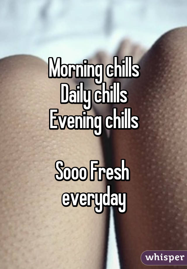 Morning chills
Daily chills
Evening chills

Sooo Fresh 
everyday