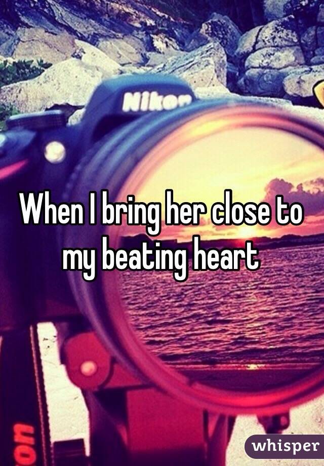 When I bring her close to my beating heart