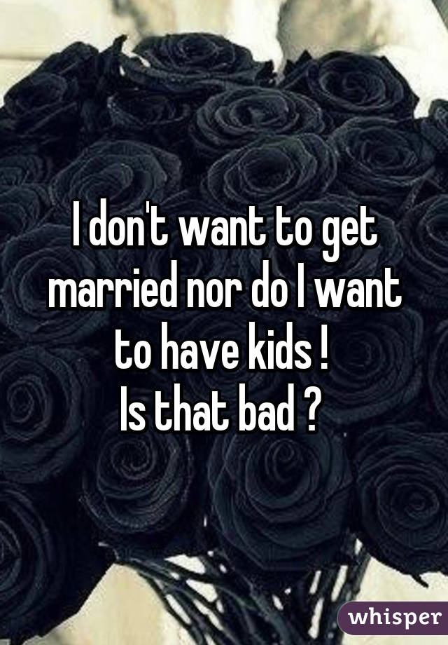 I don't want to get married nor do I want to have kids ! 
Is that bad ? 