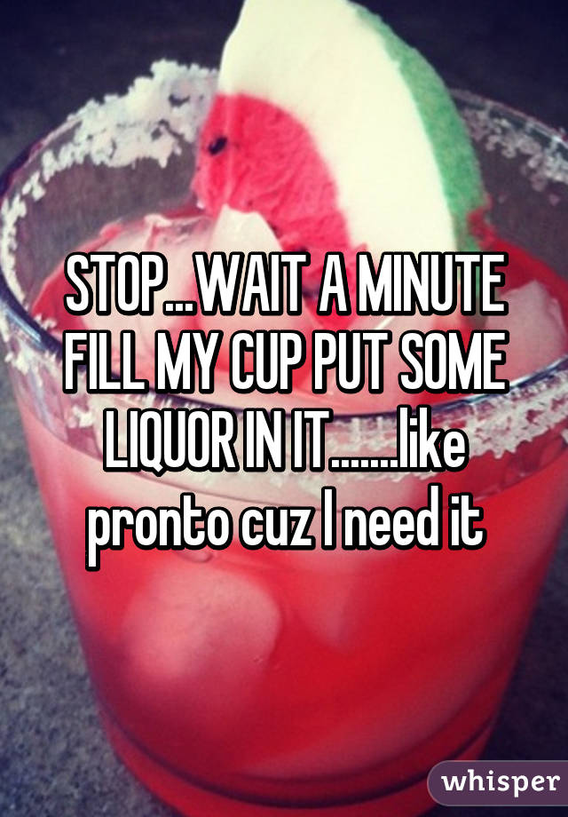 STOP...WAIT A MINUTE FILL MY CUP PUT SOME LIQUOR IN IT.......like pronto cuz I need it