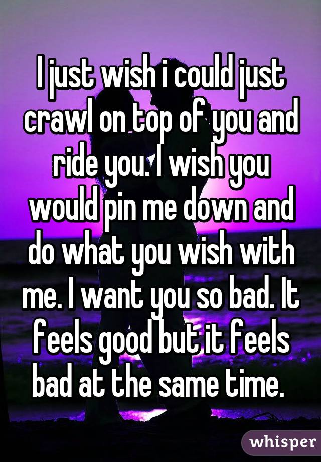 I just wish i could just crawl on top of you and ride you. I wish you would pin me down and do what you wish with me. I want you so bad. It feels good but it feels bad at the same time. 