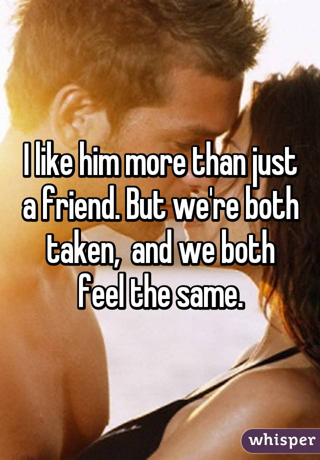 I like him more than just a friend. But we're both taken,  and we both feel the same.