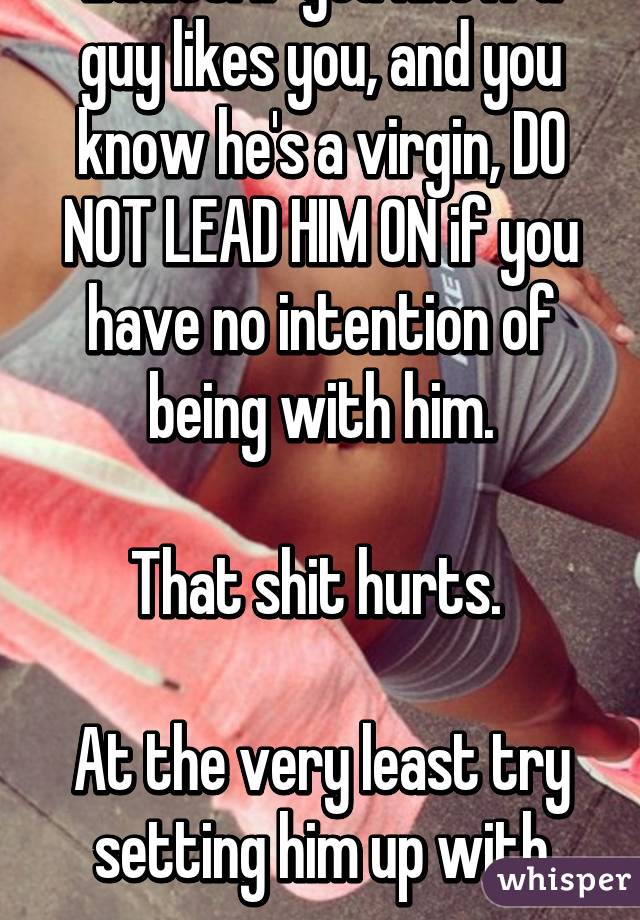 Ladies: If you know a guy likes you, and you know he's a virgin, DO NOT LEAD HIM ON if you have no intention of being with him.

That shit hurts. 

At the very least try setting him up with someone.