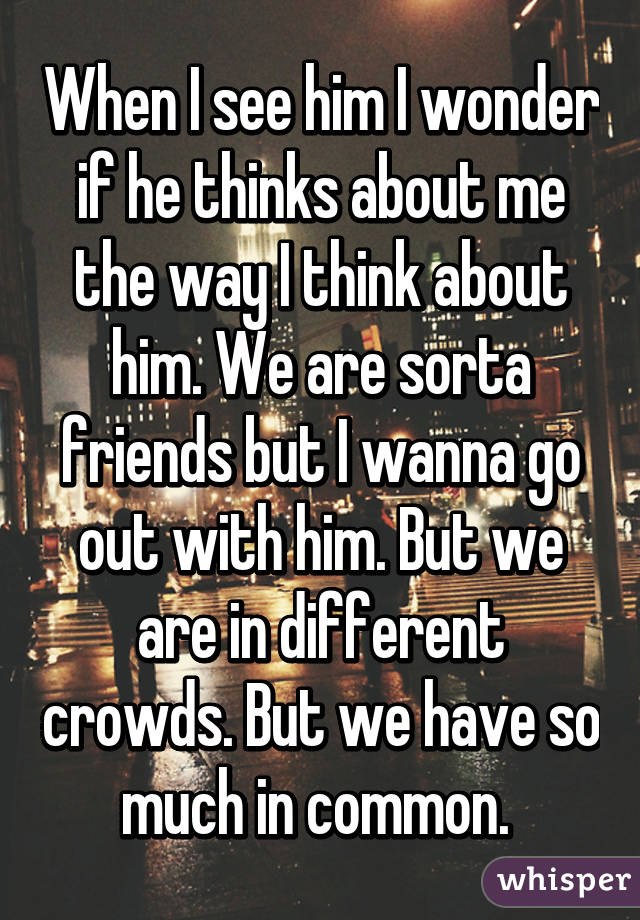 When I see him I wonder if he thinks about me the way I think about him. We are sorta friends but I wanna go out with him. But we are in different crowds. But we have so much in common. 