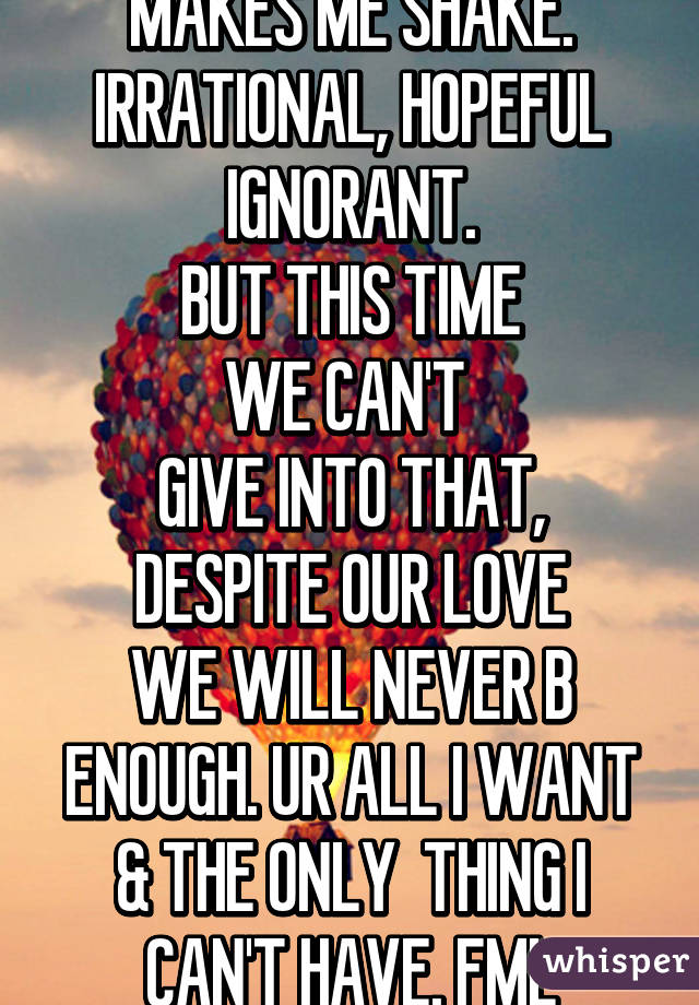 THE THOUGHT OF U STILL MAKES ME SHAKE.
IRRATIONAL, HOPEFUL IGNORANT.
BUT THIS TIME
WE CAN'T 
GIVE INTO THAT, DESPITE OUR LOVE
WE WILL NEVER B ENOUGH. UR ALL I WANT & THE ONLY  THING I CAN'T HAVE. FML
